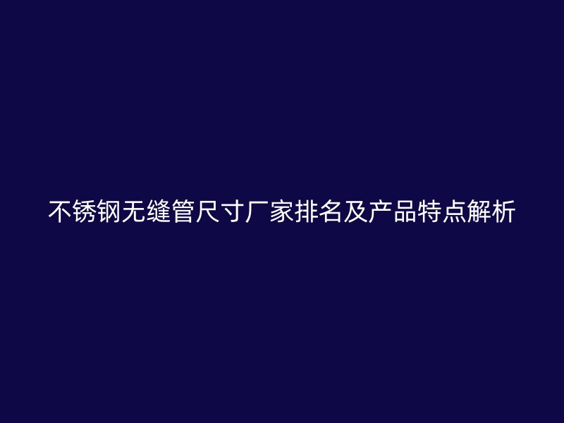 不锈钢无缝管尺寸厂家排名及产品特点解析