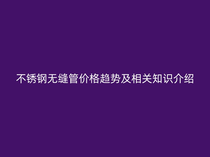 不锈钢无缝管价格趋势及相关知识介绍