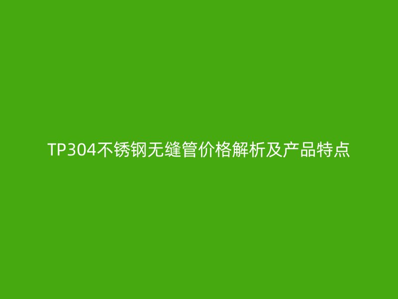 TP304不锈钢无缝管价格解析及产品特点