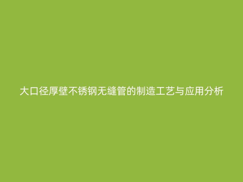 大口径厚壁不锈钢无缝管的制造工艺与应用分析