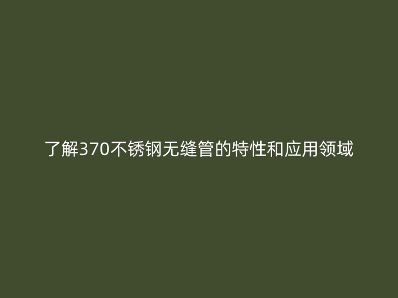 了解370不锈钢无缝管的特性和应用领域