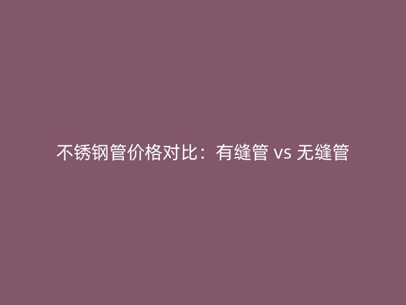 不锈钢管价格对比：有缝管 vs 无缝管