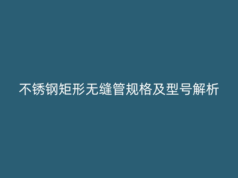 不锈钢矩形无缝管规格及型号解析