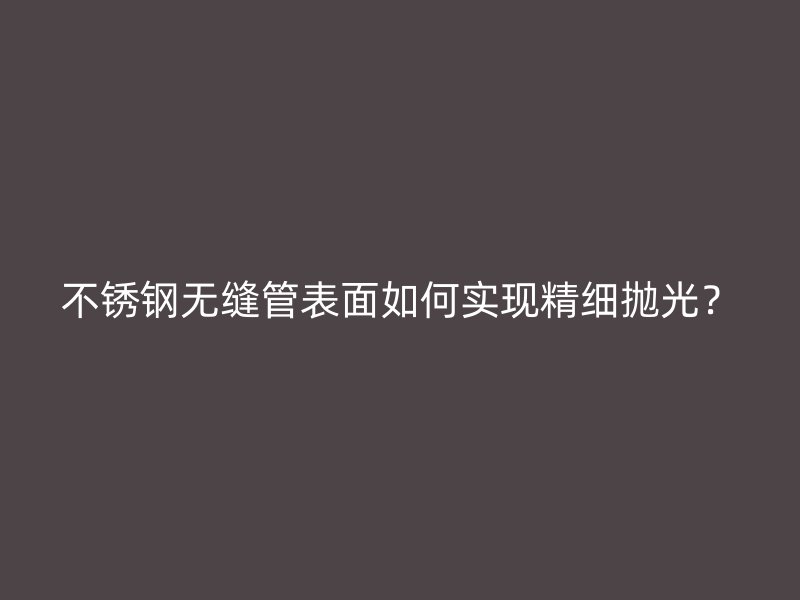 不锈钢无缝管表面如何实现精细抛光？