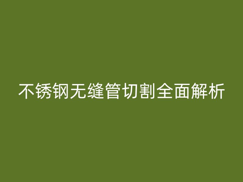 不锈钢无缝管切割全面解析