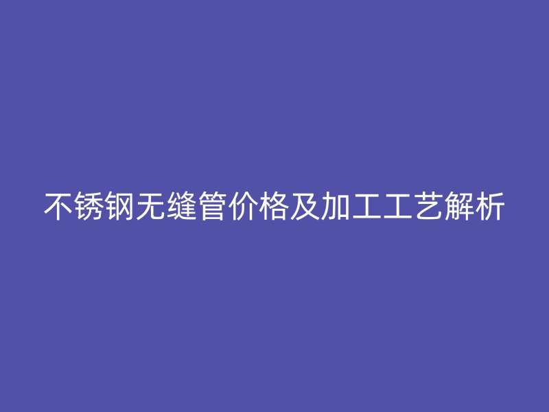 不锈钢无缝管价格及加工工艺解析