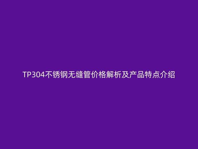 TP304不锈钢无缝管价格解析及产品特点介绍