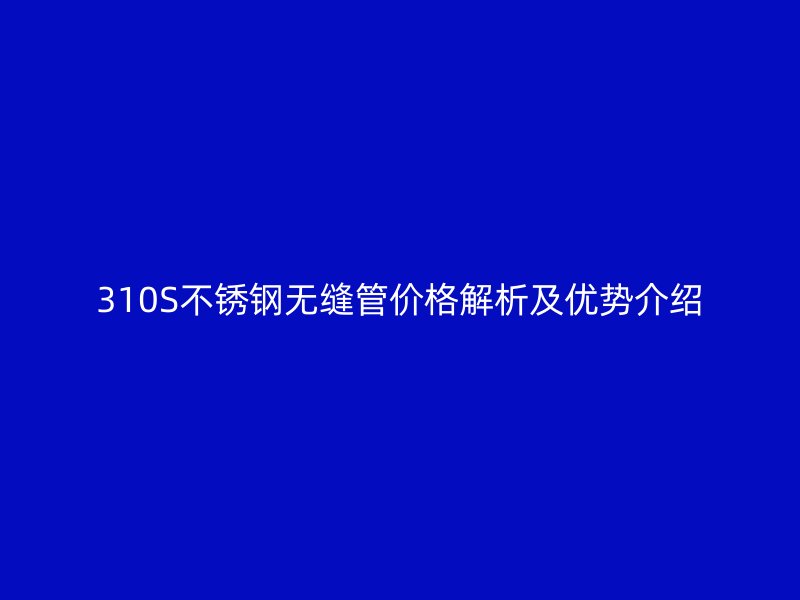 310S不锈钢无缝管价格解析及优势介绍