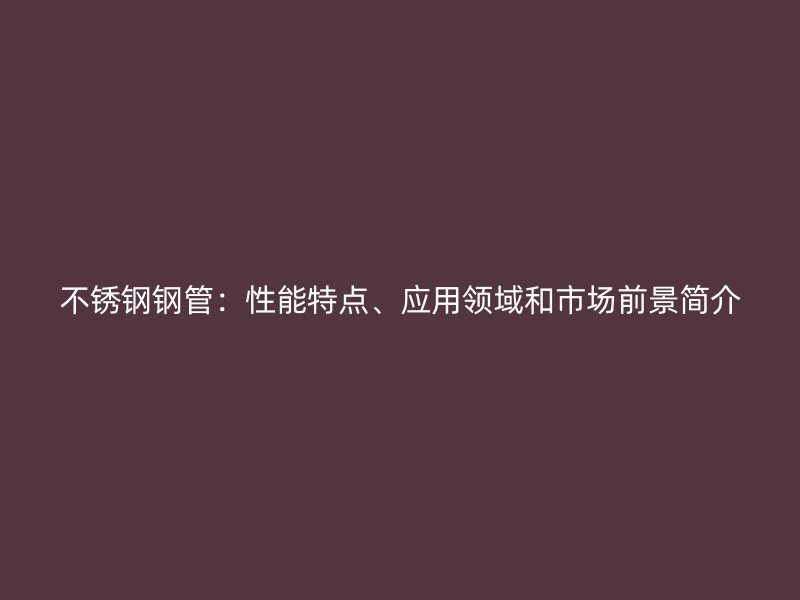 不锈钢钢管：性能特点、应用领域和市场前景简介