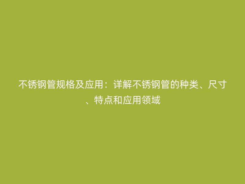 不锈钢管规格及应用：详解不锈钢管的种类、尺寸、特点和应用领域