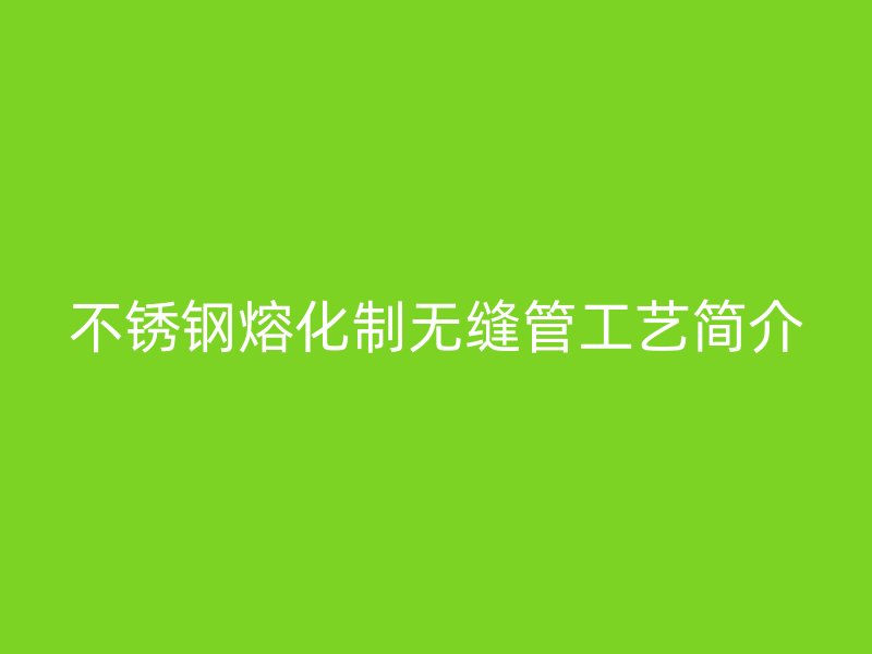 不锈钢熔化制无缝管工艺简介