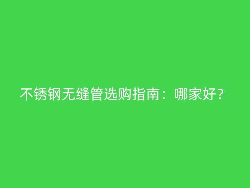 不锈钢无缝管选购指南：哪家好？