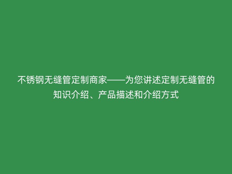 不锈钢无缝管定制商家——为您讲述定制无缝管的知识介绍、产品描述和介绍方式