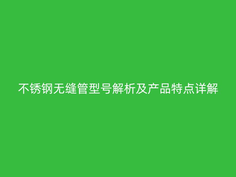不锈钢无缝管型号解析及产品特点详解