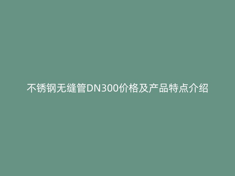 不锈钢无缝管DN300价格及产品特点介绍