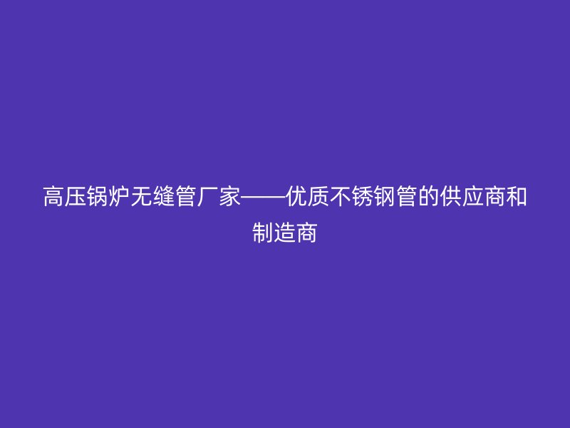 高压锅炉无缝管厂家——优质不锈钢管的供应商和制造商