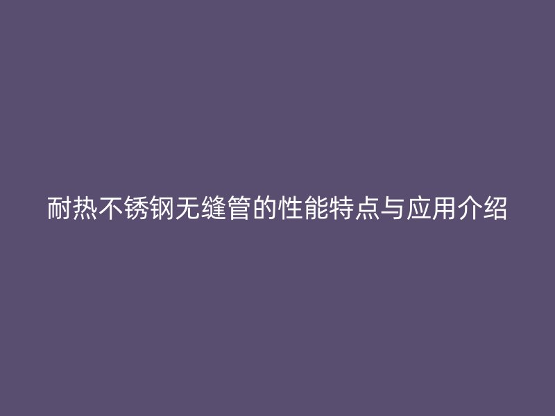 耐热不锈钢无缝管的性能特点与应用介绍