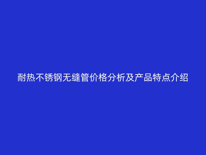 耐热不锈钢无缝管价格分析及产品特点介绍