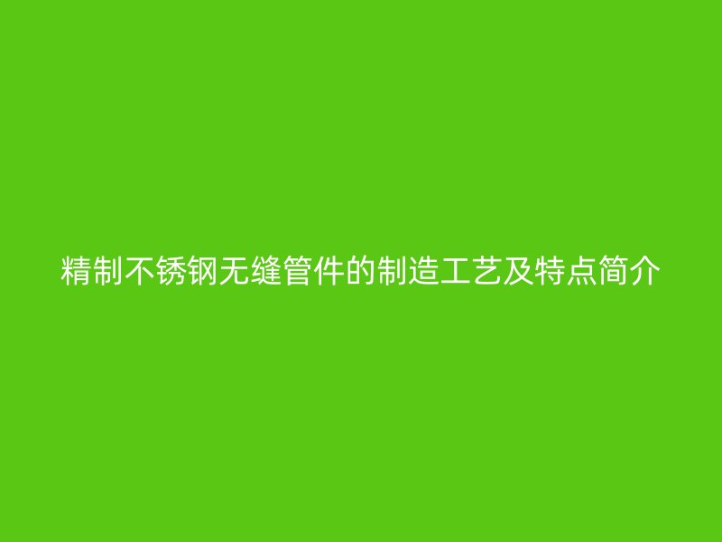 精制不锈钢无缝管件的制造工艺及特点简介
