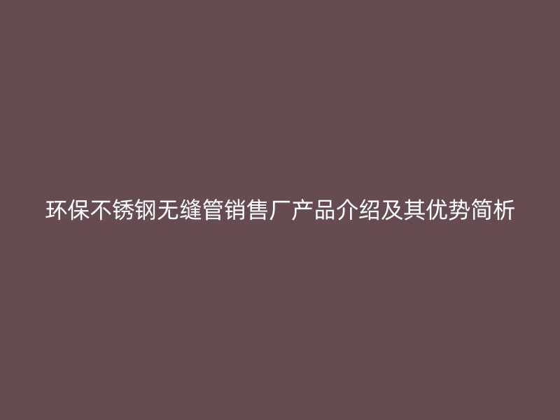环保不锈钢无缝管销售厂产品介绍及其优势简析