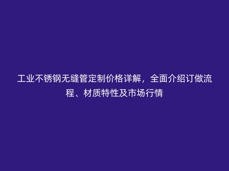 工业不锈钢无缝管定制价格详解，全面介绍订做流程、材质特性及市场行情