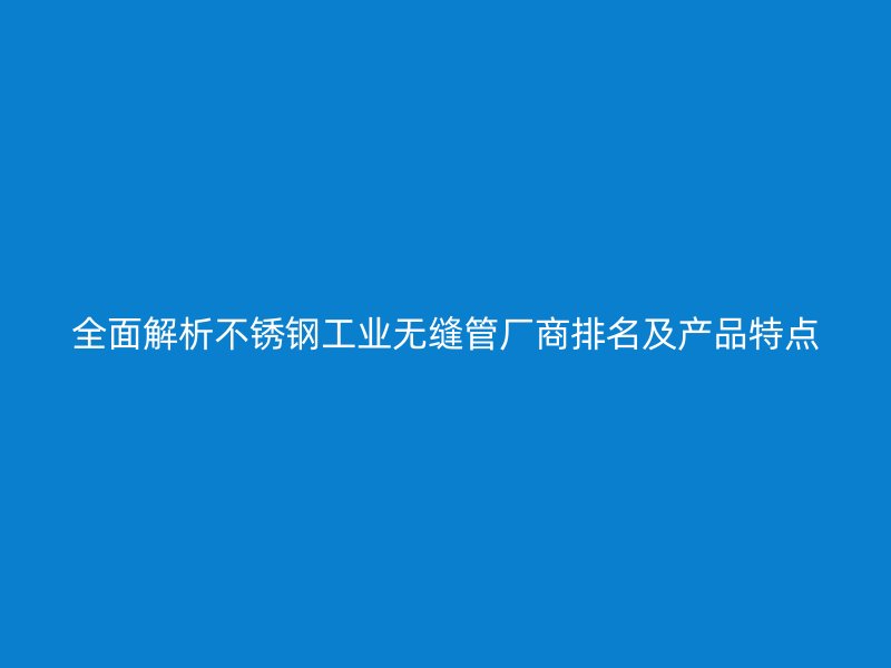 全面解析不锈钢工业无缝管厂商排名及产品特点
