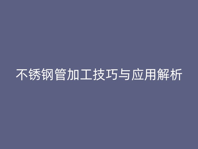 不锈钢管加工技巧与应用解析