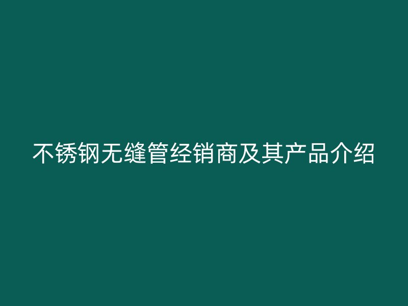 不锈钢无缝管经销商及其产品介绍