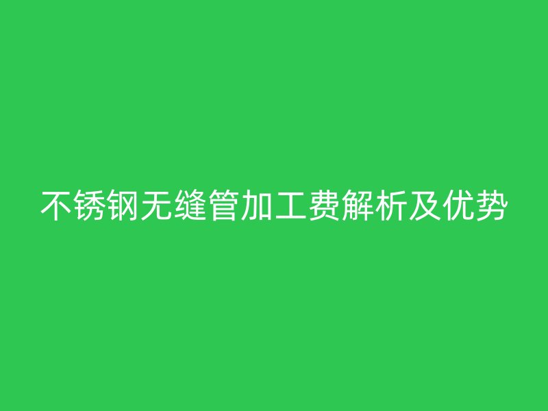 不锈钢无缝管加工费解析及优势