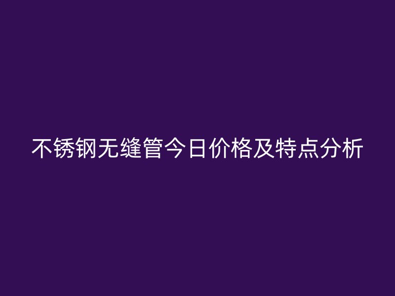 不锈钢无缝管今日价格及特点分析