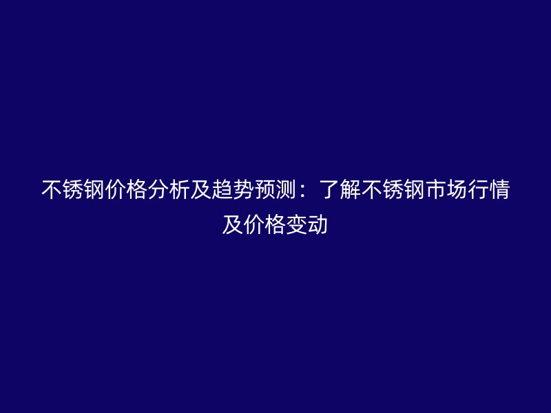 不锈钢价格分析及趋势预测：了解不锈钢市场行情及价格变动