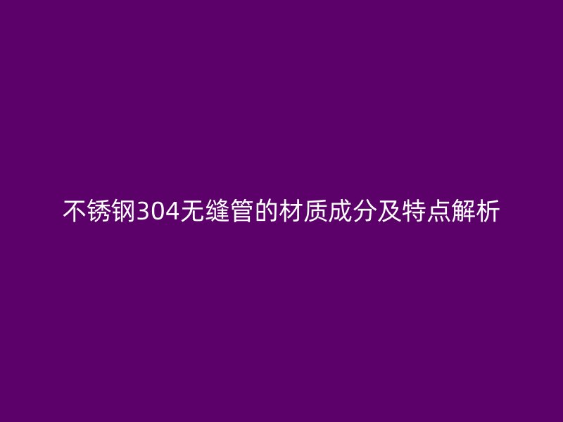 不锈钢304无缝管的材质成分及特点解析