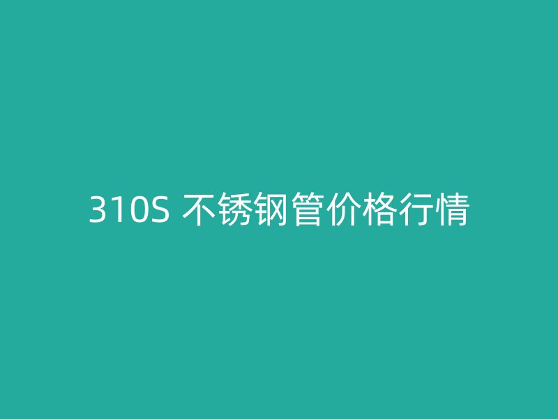 310S 不锈钢管价格行情