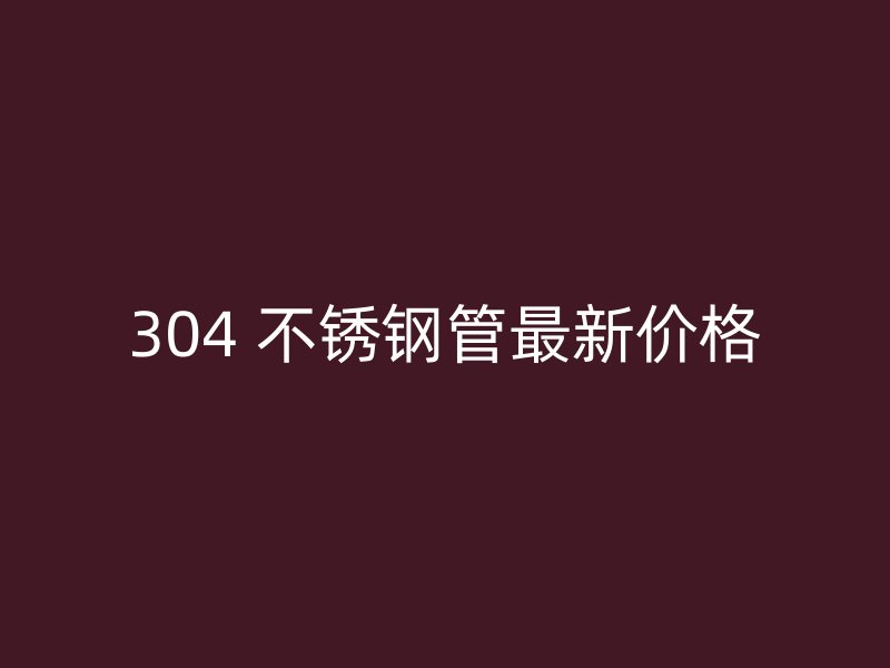 304 不锈钢管最新价格