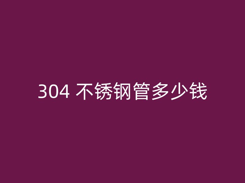304 不锈钢管多少钱