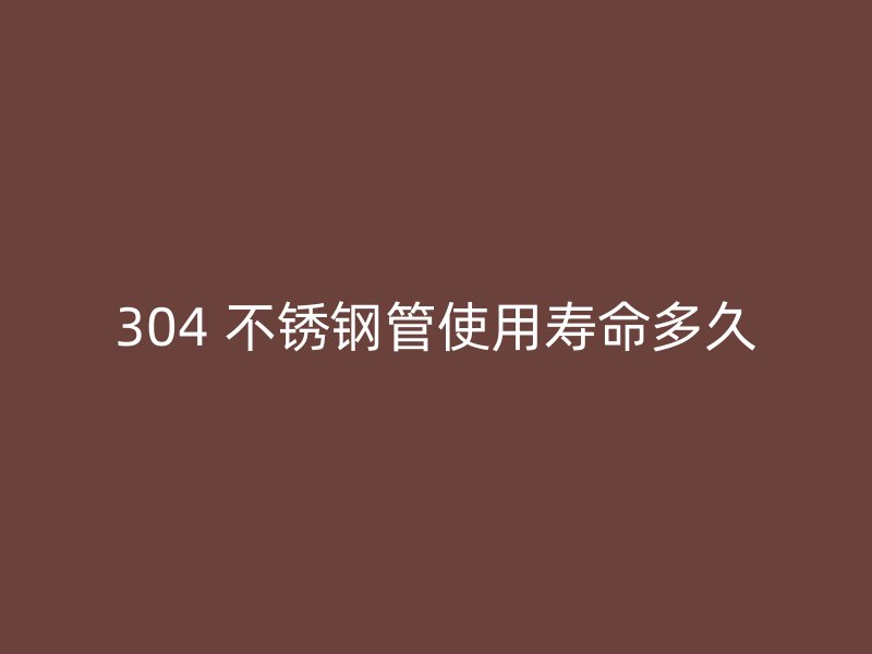 304 不锈钢管使用寿命多久