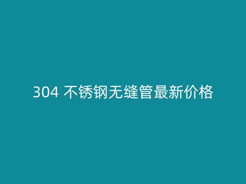 304 不锈钢无缝管最新价格