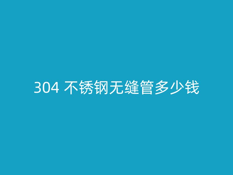 304 不锈钢无缝管多少钱