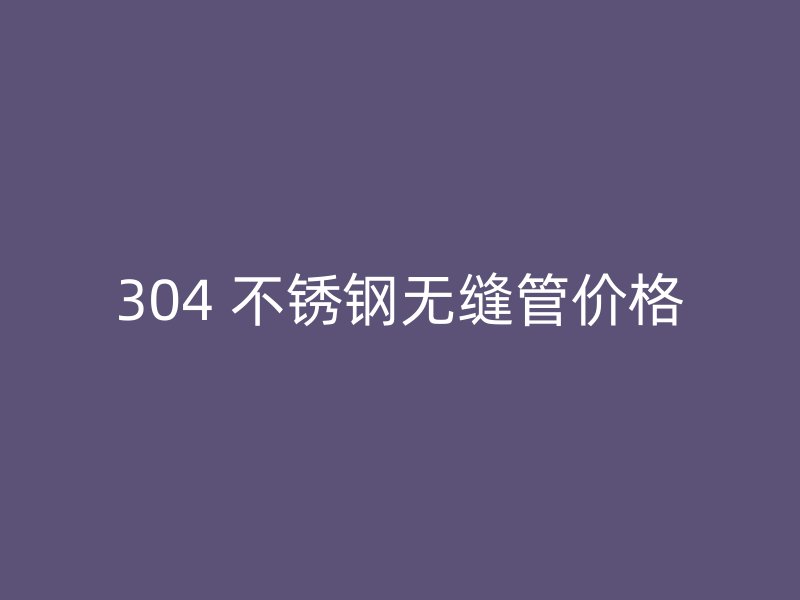 304 不锈钢无缝管价格