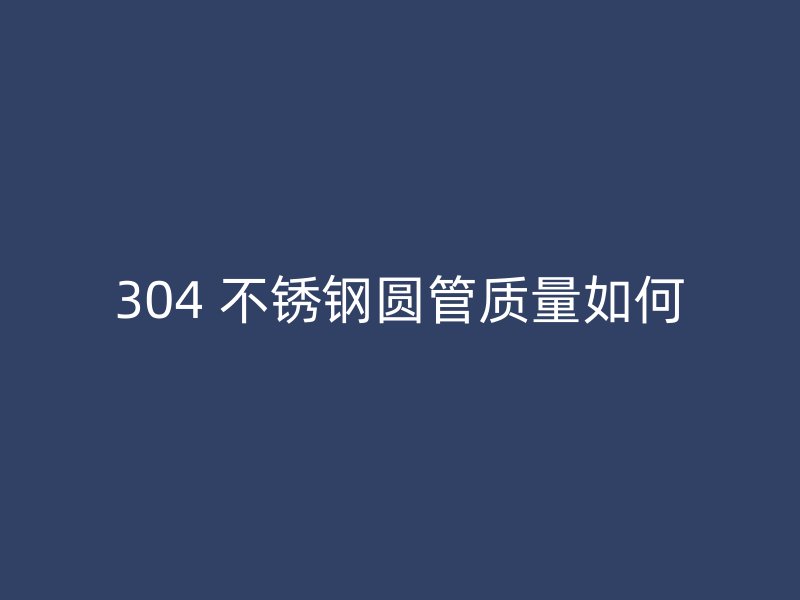 304 不锈钢圆管质量如何