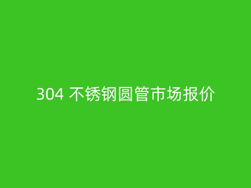 304 不锈钢圆管市场报价