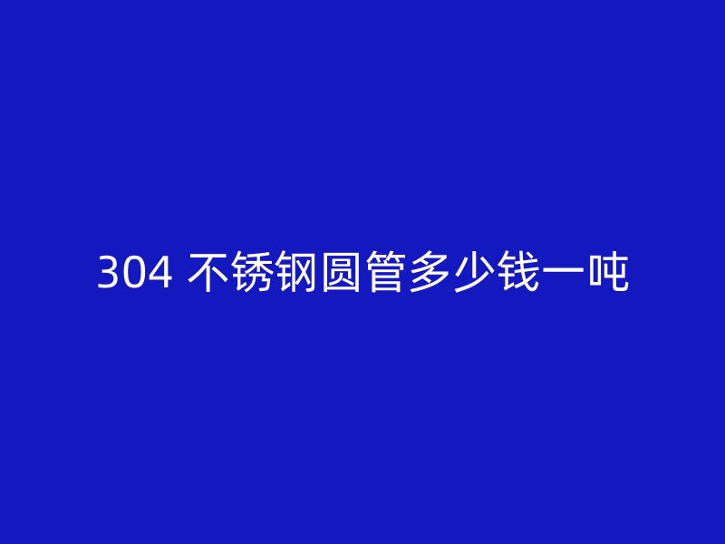 304 不锈钢圆管多少钱一吨