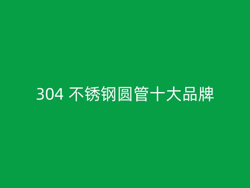 304 不锈钢圆管十大品牌
