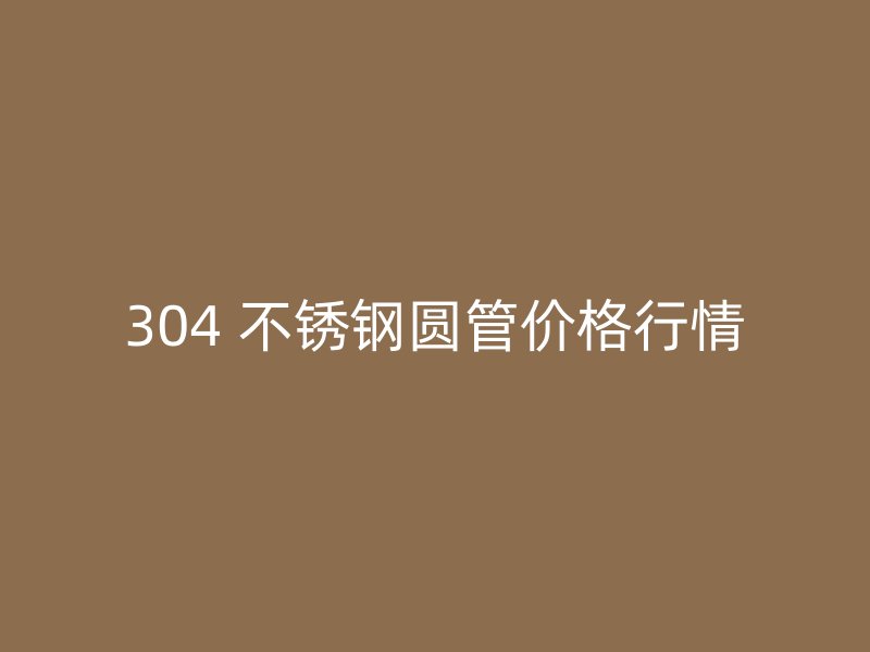 304 不锈钢圆管价格行情