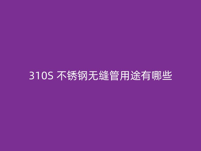 310S 不锈钢无缝管用途有哪些