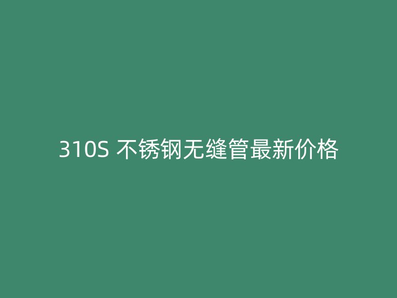 310S 不锈钢无缝管最新价格