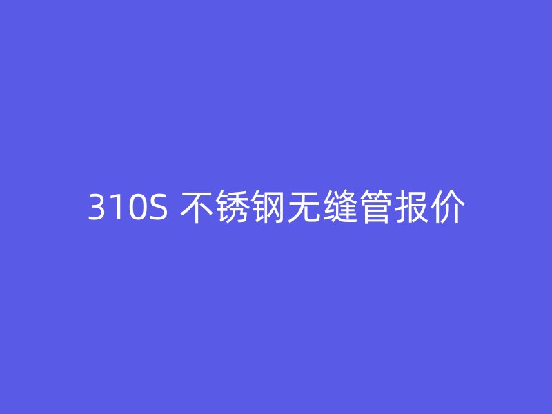 310S 不锈钢无缝管报价