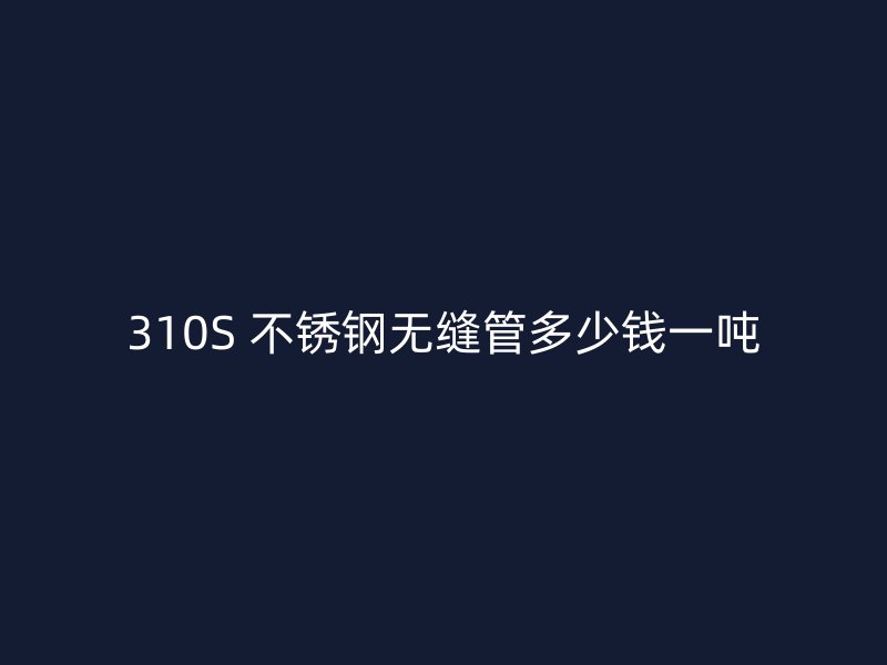 310S 不锈钢无缝管多少钱一吨