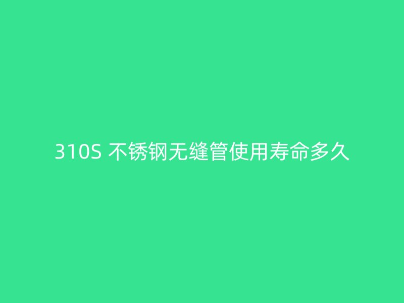 310S 不锈钢无缝管使用寿命多久