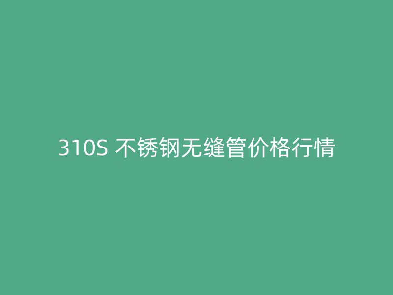 310S 不锈钢无缝管价格行情